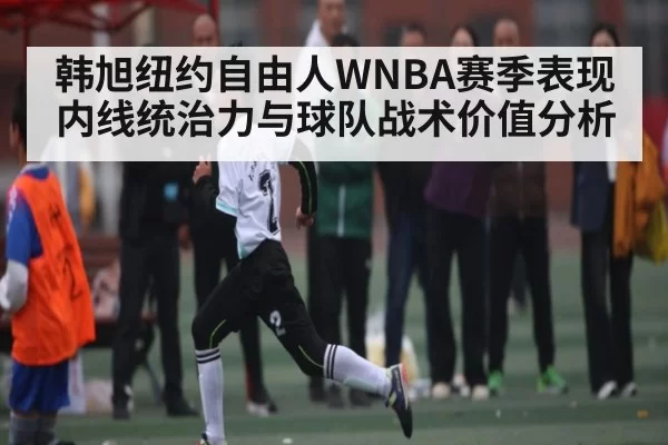 韩旭纽约自由人WNBA赛季表现内线统治力与球队战术价值分析