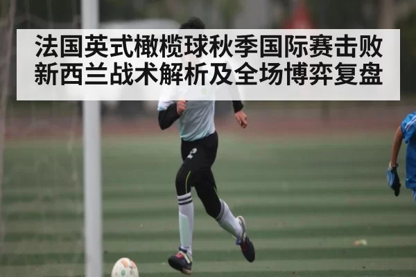 法国英式橄榄球秋季国际赛击败新西兰战术解析及全场博弈复盘